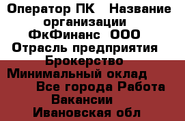 Оператор ПК › Название организации ­ ФкФинанс, ООО › Отрасль предприятия ­ Брокерство › Минимальный оклад ­ 20 000 - Все города Работа » Вакансии   . Ивановская обл.